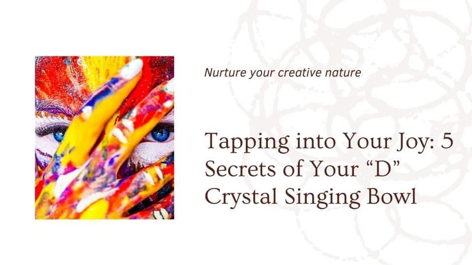 Tapping into Your Joy: 5 Secrets of Your “D” Crystal Singing Bowl